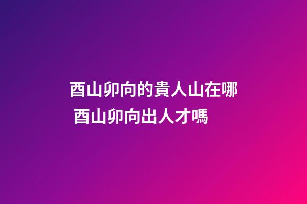 酉山卯向的貴人山在哪 酉山卯向出人才嗎